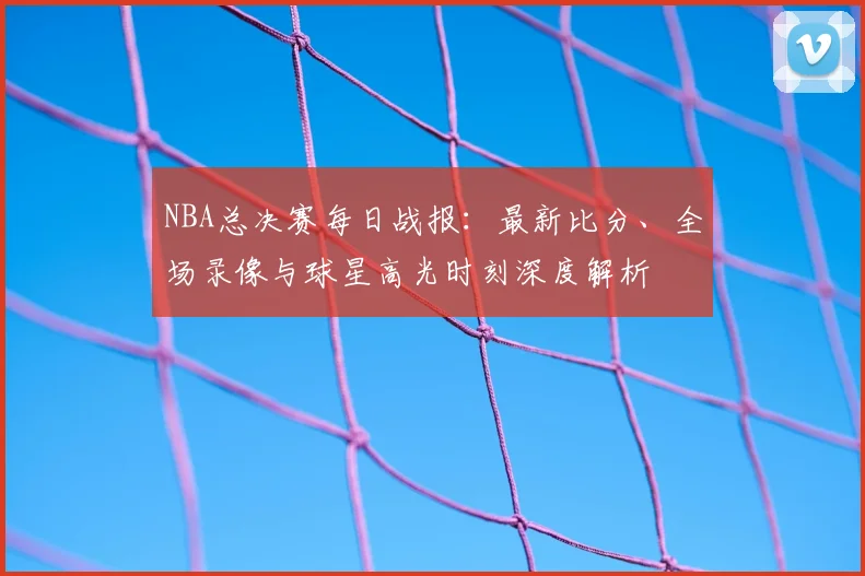 NBA总决赛每日战报：最新比分、全场录像与球星高光时刻深度解析