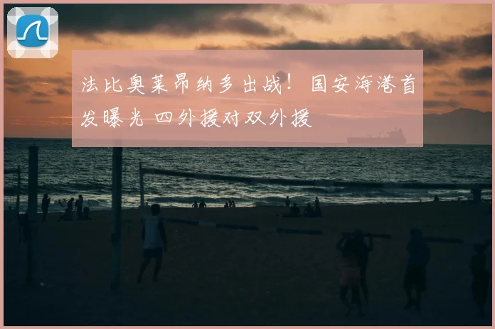 法比奥莱昂纳多出战！国安海港首发曝光 四外援对双外援