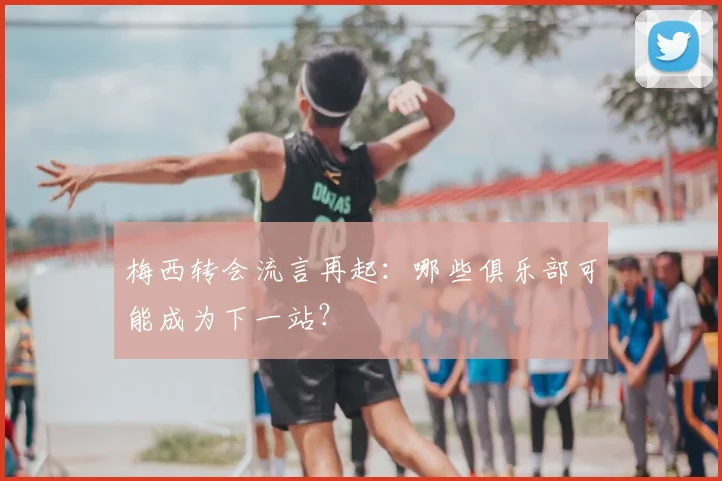 梅西转会流言再起:哪些俱乐部可能成为下一站?