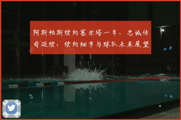 阿斯帕斯续约塞尔塔一年,忠诚传奇延续,续约细节与球队未来展望