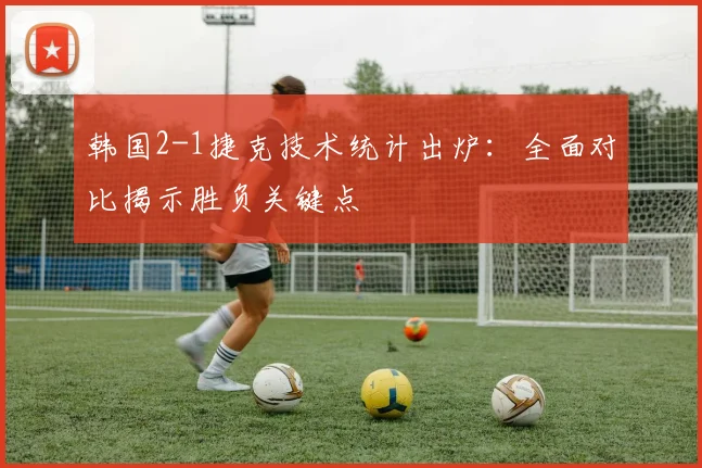 韩国2-1捷克技术统计出炉：全面对比揭示胜负关键点