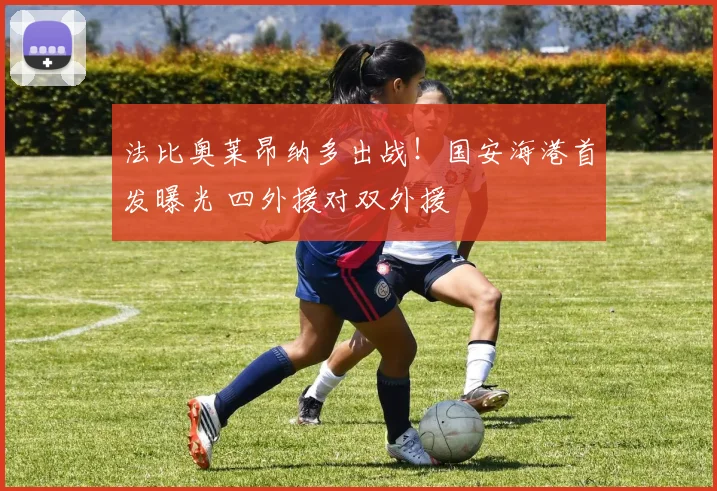 法比奥莱昂纳多出战!国安海港首发曝光 四外援对双外援