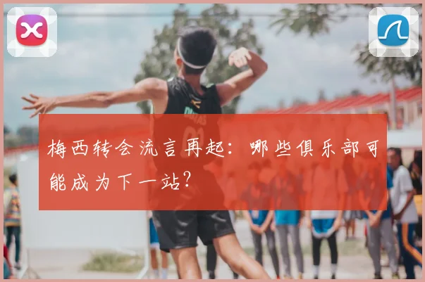 梅西转会流言再起：哪些俱乐部可能成为下一站？