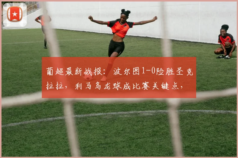葡超最新战报:波尔图1-0险胜圣克拉拉,利马乌龙球成比赛关键点,积分榜有何变化?