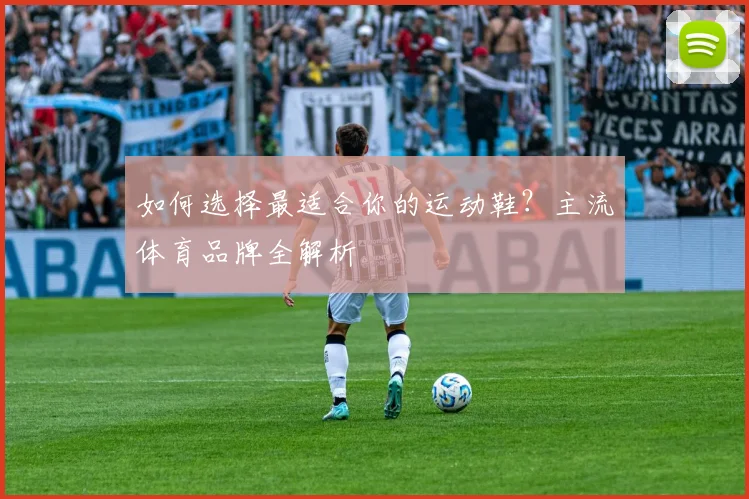 如何选择最适合你的运动鞋?主流体育品牌全解析