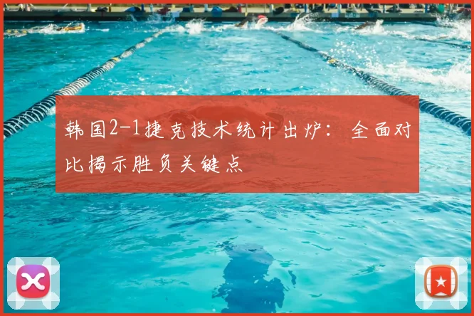 韩国2-1捷克技术统计出炉:全面对比揭示胜负关键点