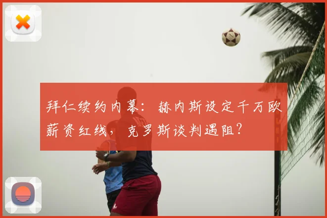 拜仁续约内幕:赫内斯设定千万欧薪资红线,克罗斯谈判遇阻?