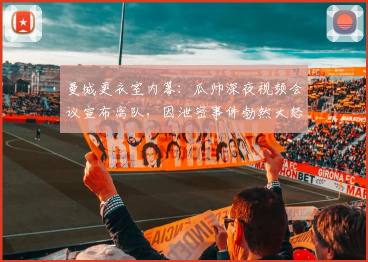 曼城更衣室内幕：瓜帅深夜视频会议宣布离队，因泄密事件勃然大怒